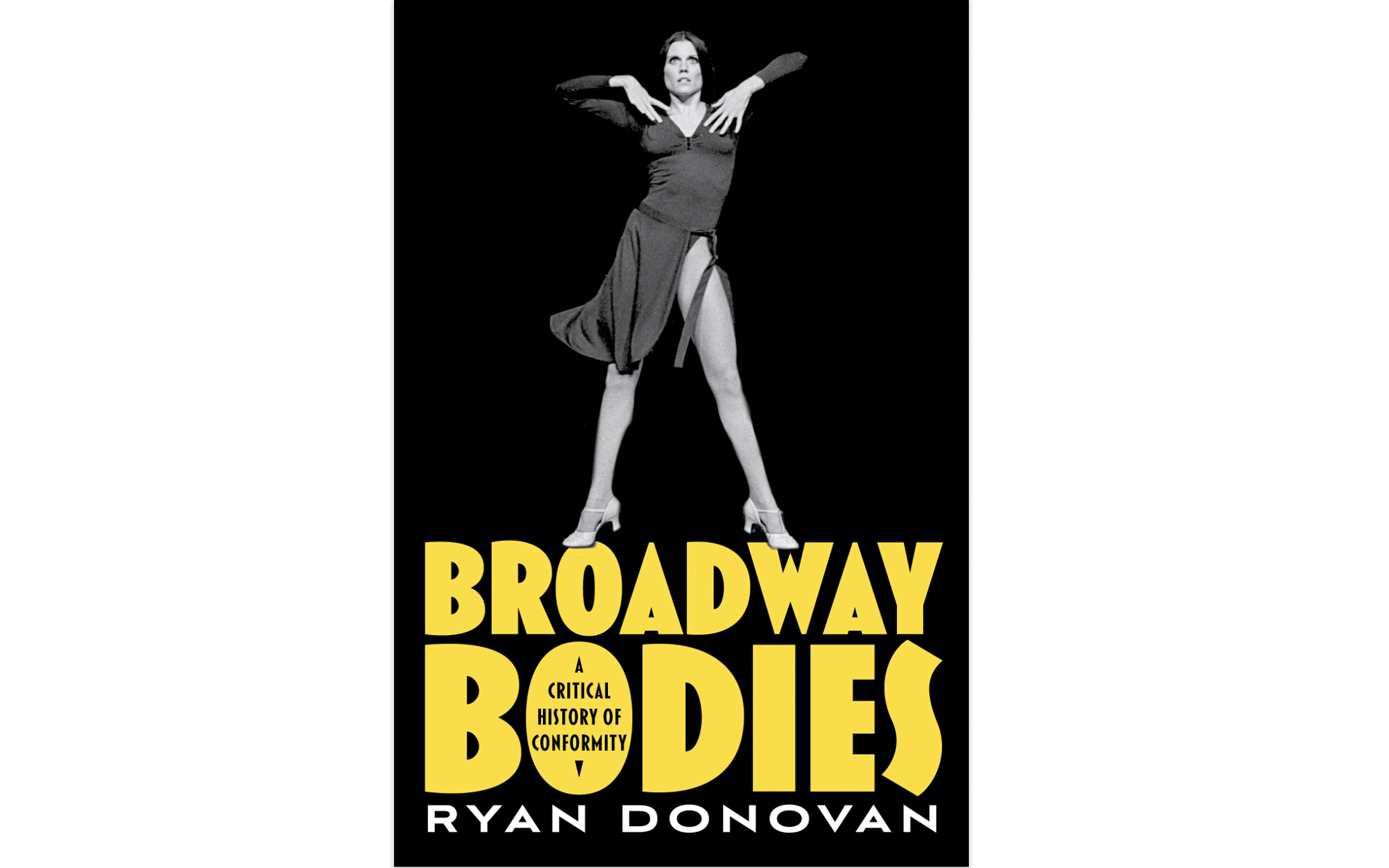 In a black and white image, dancer Ann Reinking stands with her long legs in a V, hands hovering over her chest and elbows up. She wears a long sleeve leotard and heeled character shoes; her tie-on dance skirt shows motion. Beneath the photo appears bold text in huge yellow letters “Broadway Bodies.” This text appears in the O of Bodies: “A Critical History of Conformity”. In white text: “Ryan Donovan.”